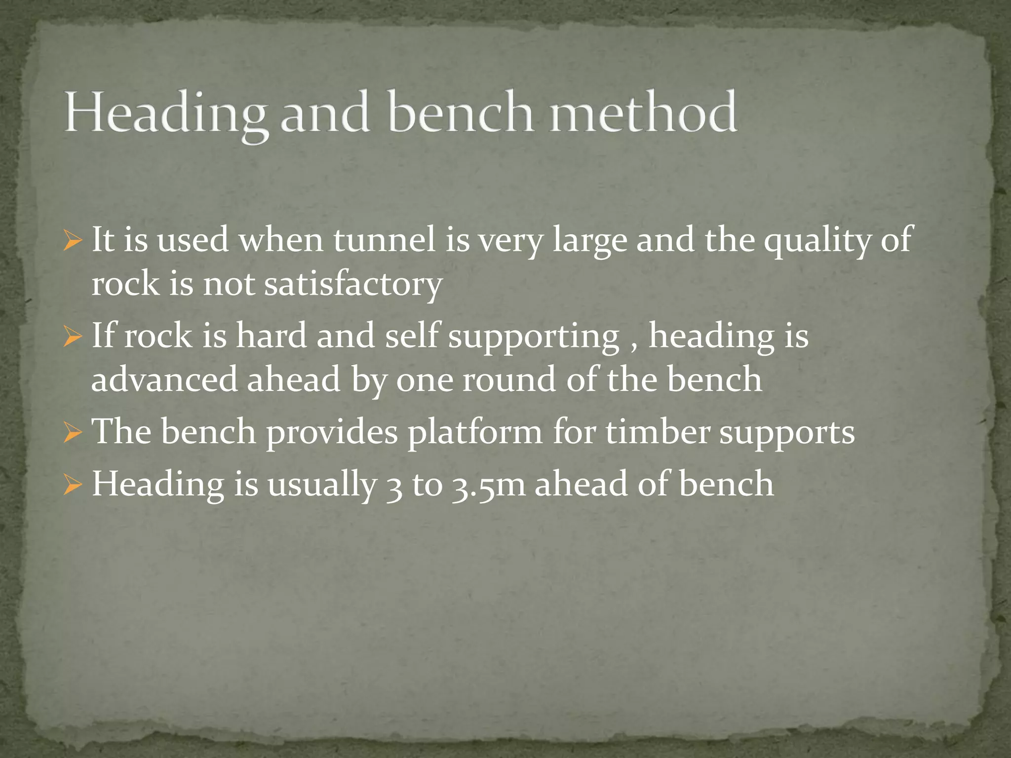  It is used when tunnel is very large and the quality of
rock is not satisfactory
 If rock is hard and self supporting , heading is
advanced ahead by one round of the bench
 The bench provides platform for timber supports
 Heading is usually 3 to 3.5m ahead of bench
 