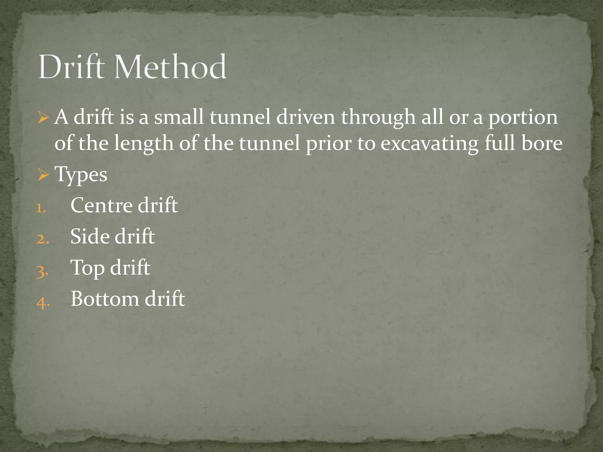  A drift is a small tunnel driven through all or a portion
of the length of the tunnel prior to excavating full bore
 Types
1. Centre drift
2. Side drift
3. Top drift
4. Bottom drift
 