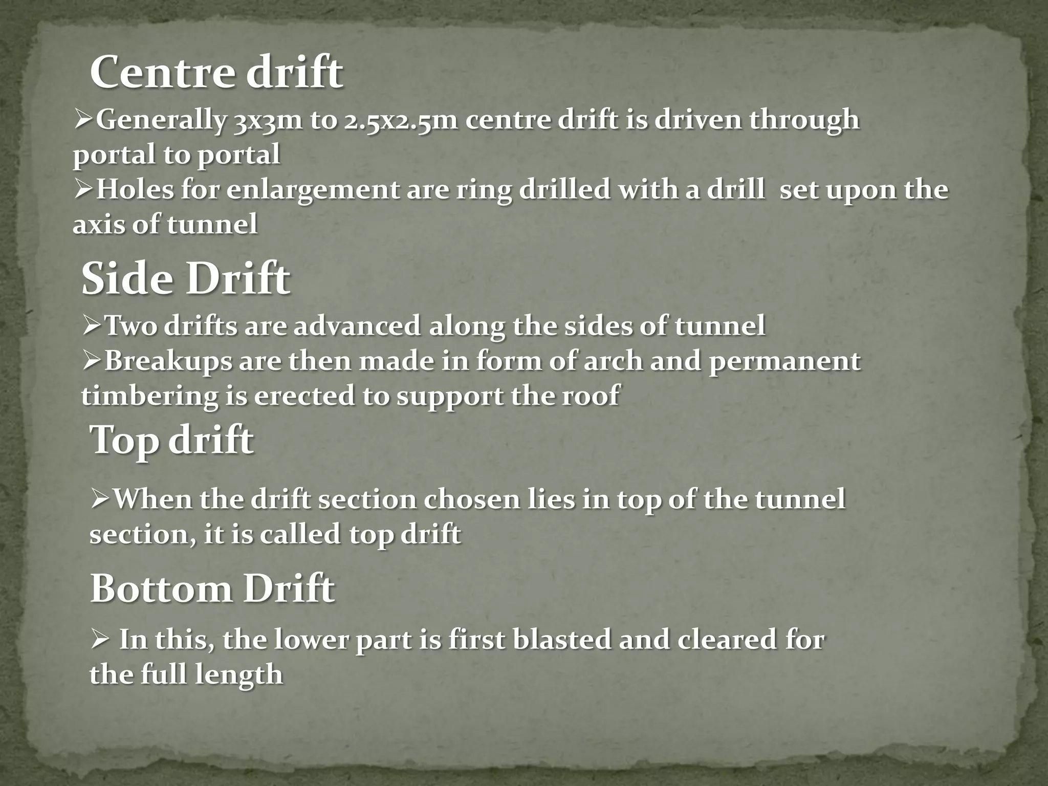 Centre drift
Generally 3x3m to 2.5x2.5m centre drift is driven through
portal to portal
Holes for enlargement are ring drilled with a drill set upon the
axis of tunnel
Side Drift
Two drifts are advanced along the sides of tunnel
Breakups are then made in form of arch and permanent
timbering is erected to support the roof
When the drift section chosen lies in top of the tunnel
section, it is called top drift
Top drift
Bottom Drift
 In this, the lower part is first blasted and cleared for
the full length
 