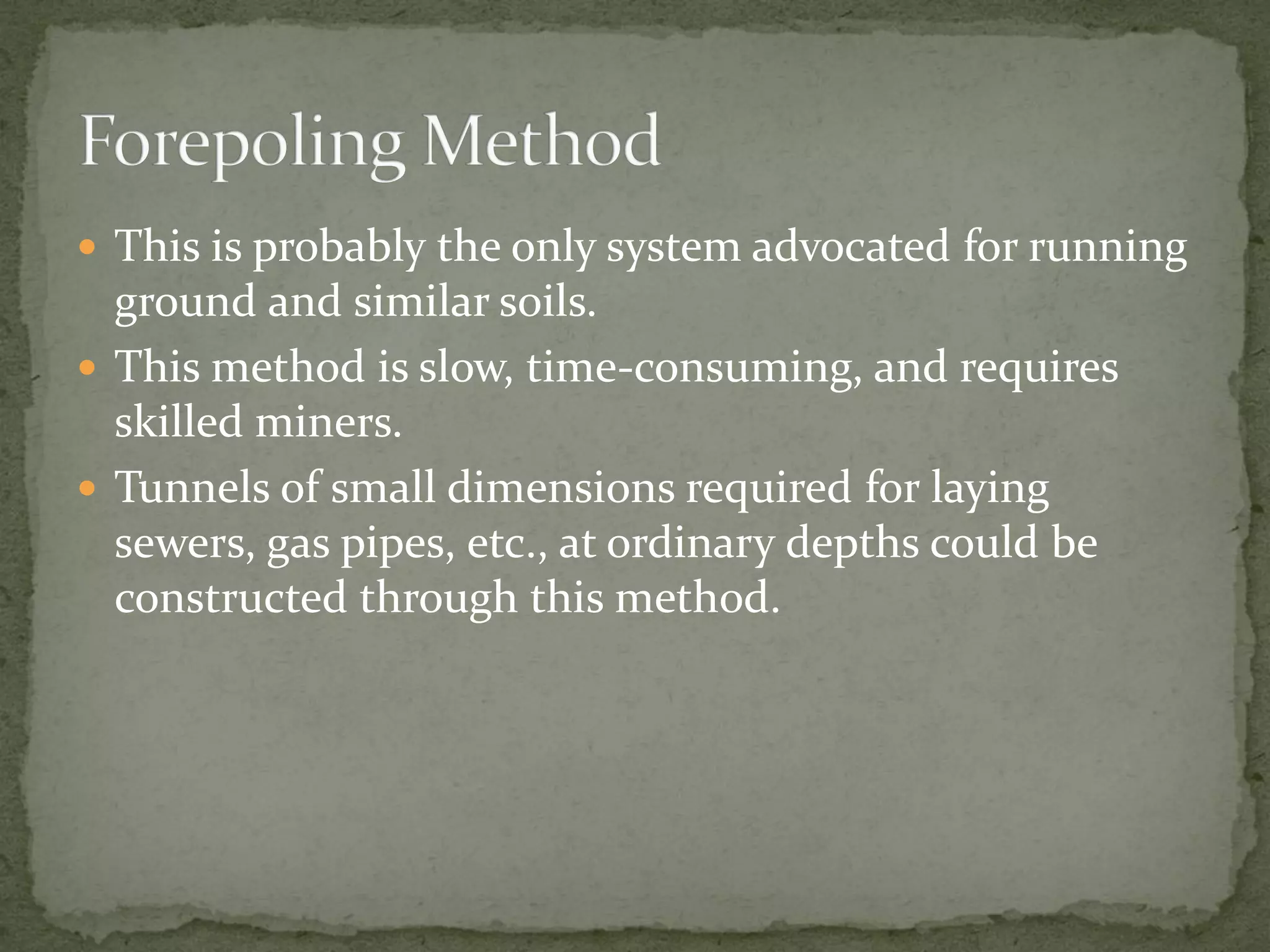  This is probably the only system advocated for running
ground and similar soils.
 This method is slow, time-consuming, and requires
skilled miners.
 Tunnels of small dimensions required for laying
sewers, gas pipes, etc., at ordinary depths could be
constructed through this method.
 