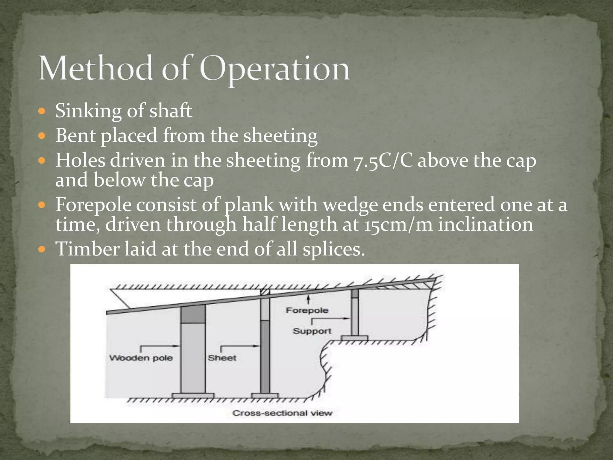  Sinking of shaft
 Bent placed from the sheeting
 Holes driven in the sheeting from 7.5C/C above the cap
and below the cap
 Forepole consist of plank with wedge ends entered one at a
time, driven through half length at 15cm/m inclination
 Timber laid at the end of all splices.
 