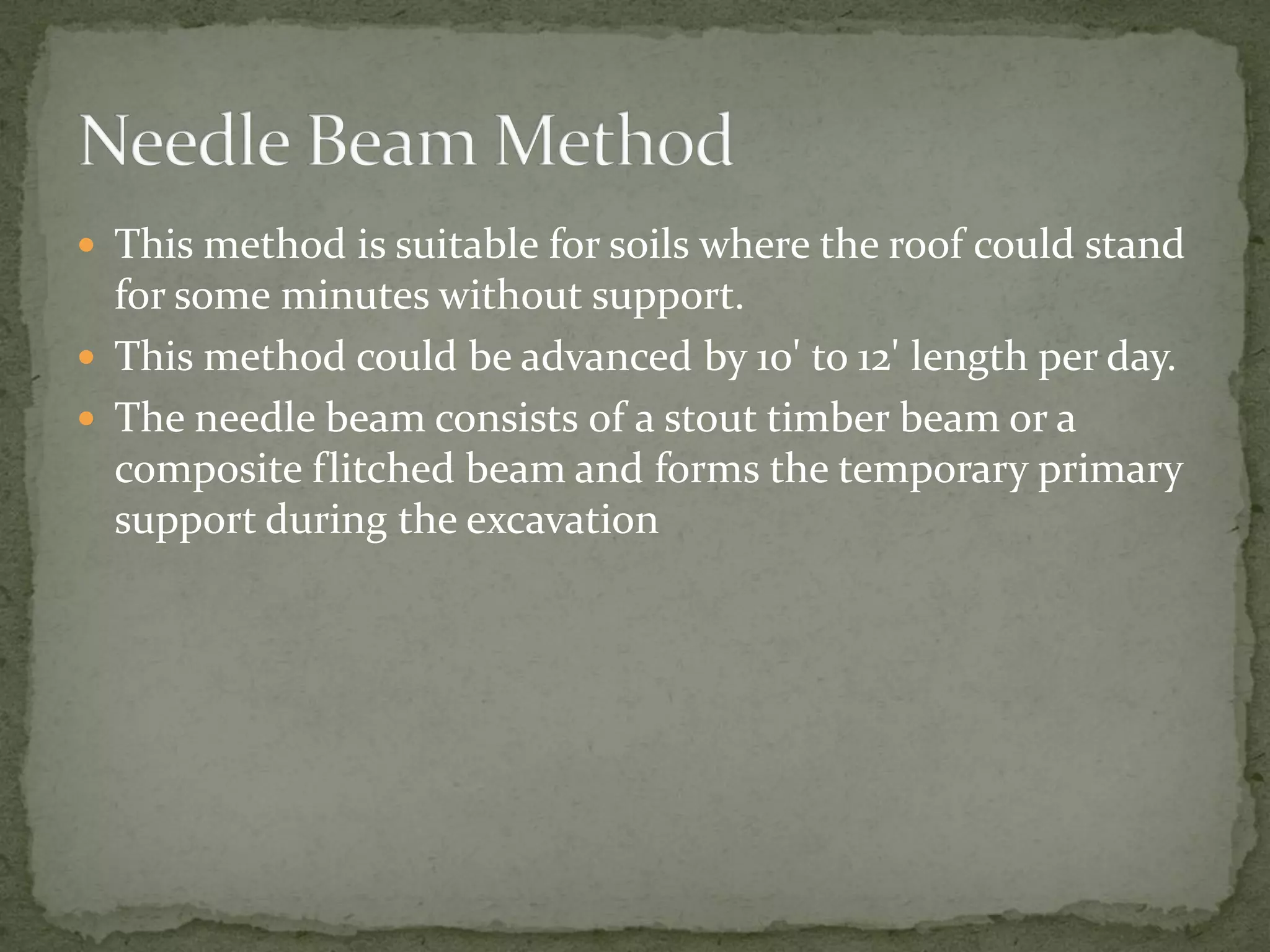  This method is suitable for soils where the roof could stand
for some minutes without support.
 This method could be advanced by 10' to 12' length per day.
 The needle beam consists of a stout timber beam or a
composite flitched beam and forms the temporary primary
support during the excavation
 
