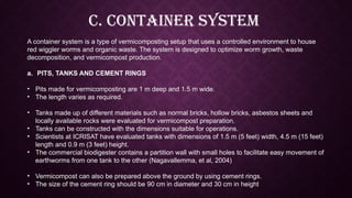 C. Container system
A container system is a type of vermicomposting setup that uses a controlled environment to house
red wiggler worms and organic waste. The system is designed to optimize worm growth, waste
decomposition, and vermicompost production.
a. PITS, TANKS AND CEMENT RINGS
• Pits made for vermicomposting are 1 m deep and 1.5 m wide.
• The length varies as required.
• Tanks made up of different materials such as normal bricks, hollow bricks, asbestos sheets and
locally available rocks were evaluated for vermicompost preparation.
• Tanks can be constructed with the dimensions suitable for operations.
• Scientists at ICRISAT have evaluated tanks with dimensions of 1.5 m (5 feet) width, 4.5 m (15 feet)
length and 0.9 m (3 feet) height.
• The commercial biodigester contains a partition wall with small holes to facilitate easy movement of
earthworms from one tank to the other (Nagavallemma, et al, 2004)
• Vermicompost can also be prepared above the ground by using cement rings.
• The size of the cement ring should be 90 cm in diameter and 30 cm in height
 