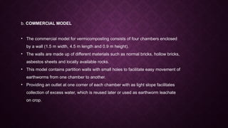 b. COMMERCIAL MODEL
• The commercial model for vermicomposting consists of four chambers enclosed
by a wall (1.5 m width, 4.5 m length and 0.9 m height).
• The walls are made up of different materials such as normal bricks, hollow bricks,
asbestos sheets and locally available rocks.
• This model contains partition walls with small holes to facilitate easy movement of
earthworms from one chamber to another.
• Providing an outlet at one corner of each chamber with as light slope facilitates
collection of excess water, which is reused later or used as earthworm leachate
on crop.
 