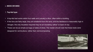 c. BEDS OR BINS
1. Top-fed type
• A top-fed bed works within four walls and (usually) a floor, often within a building.
• If the bins are fairly large, they are sheltered from the wind, and the feedstock is reasonably high in
nitrogen, the only insulation required may be an insulating “pillow” or layer on top.
• These can be as simple as bags or bales of straw. The reader should note that these beds were
designed for vermiculture, rather than vermicomposting.
 