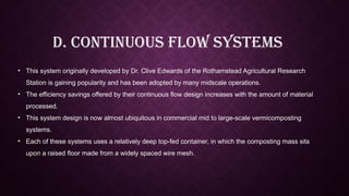 D. Continuous Flow Systems
• This system originally developed by Dr. Clive Edwards of the Rothamstead Agricultural Research
Station is gaining popularity and has been adopted by many midscale operations.
• The efficiency savings offered by their continuous flow design increases with the amount of material
processed.
• This system design is now almost ubiquitous in commercial mid to large-scale vermicomposting
systems.
• Each of these systems uses a relatively deep top-fed container, in which the composting mass sits
upon a raised floor made from a widely spaced wire mesh.
 