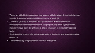 • Worms are added to the system and food waste is added gradually, layered with bedding
material. The system is continually fed until the bin is nearly full.
• The worms generally move upward through the feedstock/bedding layers and
vermicompost is harvested from below by scraping or cutting a thin layer of finished
material from just above the grill using a rake or a manually or hydraulically operated
blade.
• Continuous flow systems offer several advantages to medium to large scale composting
operations.
• They are relatively straightforward to construct and operate.
 