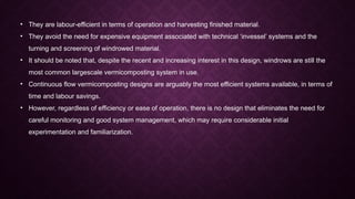 • They are labour-efficient in terms of operation and harvesting finished material.
• They avoid the need for expensive equipment associated with technical ‘invessel’ systems and the
turning and screening of windrowed material.
• It should be noted that, despite the recent and increasing interest in this design, windrows are still the
most common largescale vermicomposting system in use.
• Continuous flow vermicomposting designs are arguably the most efficient systems available, in terms of
time and labour savings.
• However, regardless of efficiency or ease of operation, there is no design that eliminates the need for
careful monitoring and good system management, which may require considerable initial
experimentation and familiarization.
 