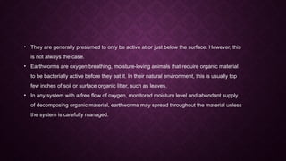 • They are generally presumed to only be active at or just below the surface. However, this
is not always the case.
• Earthworms are oxygen breathing, moisture-loving animals that require organic material
to be bacterially active before they eat it. In their natural environment, this is usually top
few inches of soil or surface organic litter, such as leaves.
• In any system with a free flow of oxygen, monitored moisture level and abundant supply
of decomposing organic material, earthworms may spread throughout the material unless
the system is carefully managed.
 