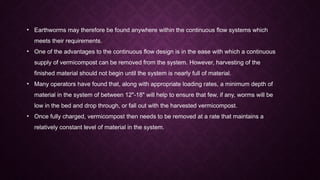 • Earthworms may therefore be found anywhere within the continuous flow systems which
meets their requirements.
• One of the advantages to the continuous flow design is in the ease with which a continuous
supply of vermicompost can be removed from the system. However, harvesting of the
finished material should not begin until the system is nearly full of material.
• Many operators have found that, along with appropriate loading rates, a minimum depth of
material in the system of between 12"-18" will help to ensure that few, if any, worms will be
low in the bed and drop through, or fall out with the harvested vermicompost.
• Once fully charged, vermicompost then needs to be removed at a rate that maintains a
relatively constant level of material in the system.
 