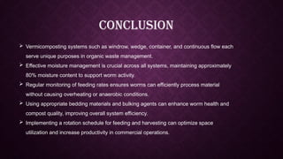  Vermicomposting systems such as windrow, wedge, container, and continuous flow each
serve unique purposes in organic waste management.
 Effective moisture management is crucial across all systems, maintaining approximately
80% moisture content to support worm activity.
 Regular monitoring of feeding rates ensures worms can efficiently process material
without causing overheating or anaerobic conditions.
 Using appropriate bedding materials and bulking agents can enhance worm health and
compost quality, improving overall system efficiency.
 Implementing a rotation schedule for feeding and harvesting can optimize space
utilization and increase productivity in commercial operations.
CONCLUSION
 