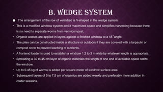 B. Wedge System
● The arrangement of the row of vermibed is V-shaped in the wedge system.
• This is a modified windrow system and it maximizes space and simplifies harvesting because there
is no need to separate worms from vermicompost.
• Organic wastes are applied in layers against a finished windrow at a 45 ֯ angle.
• The piles can be constructed inside a structure or outdoors if they are covered with a tarpaulin or
compost cover to prevent leaching of nutrients.
• A frontend loader is used to establish a windrow 1.2 to 3 m wide by whatever length is appropriate.
• Spreading a 30 to 45 cm layer of organic materials the length of one end of available space starts
the windrow.
• Up to 0.45 kg of worms is added per square meter of windrow surface area.
• Subsequent layers of 5 to 7.5 cm of organics are added weekly and preferably more addition in
colder seasons.
 