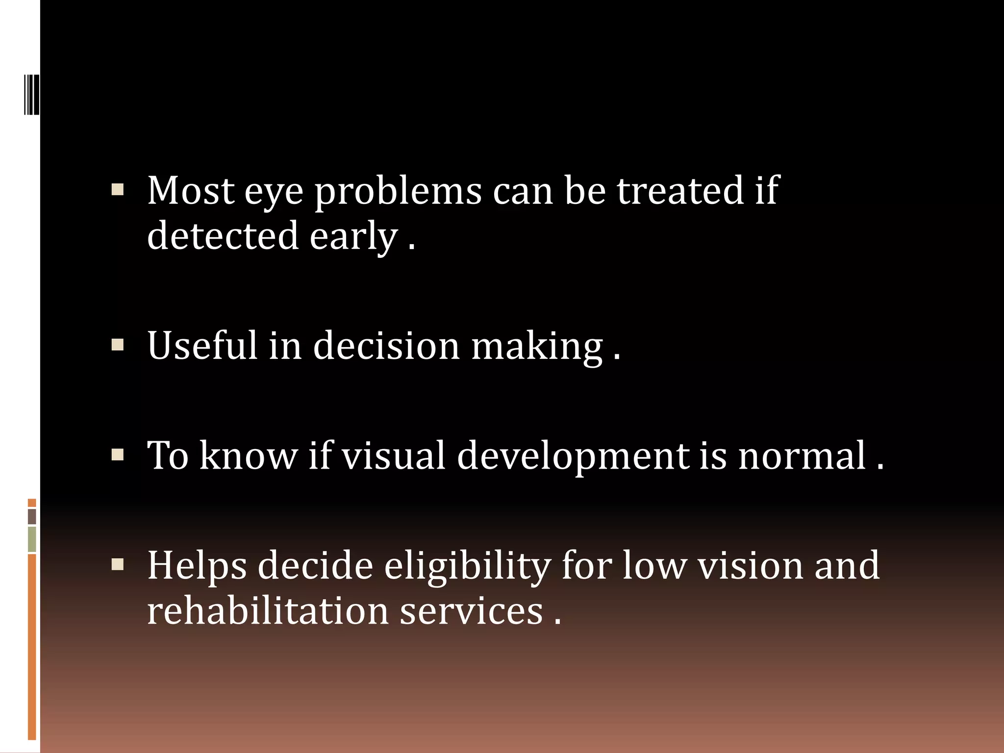 Most eye problems can be treated if
  detected early .

 Useful in decision making .

 To know if visual development is normal .

 Helps decide eligibility for low vision and
  rehabilitation services .
 