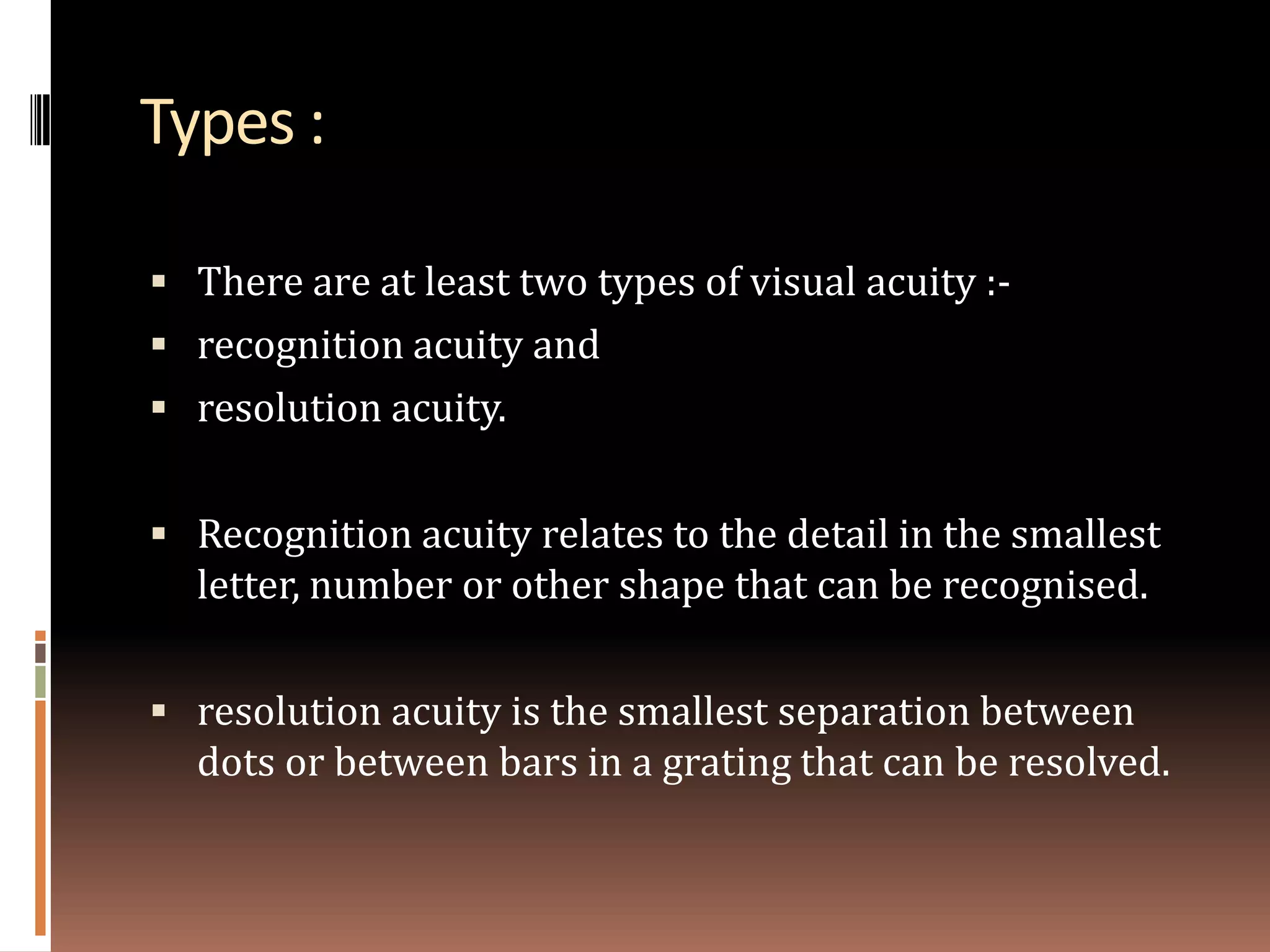 Types :

 There are at least two types of visual acuity :-
 recognition acuity and
 resolution acuity.


 Recognition acuity relates to the detail in the smallest
  letter, number or other shape that can be recognised.

 resolution acuity is the smallest separation between
  dots or between bars in a grating that can be resolved.
 