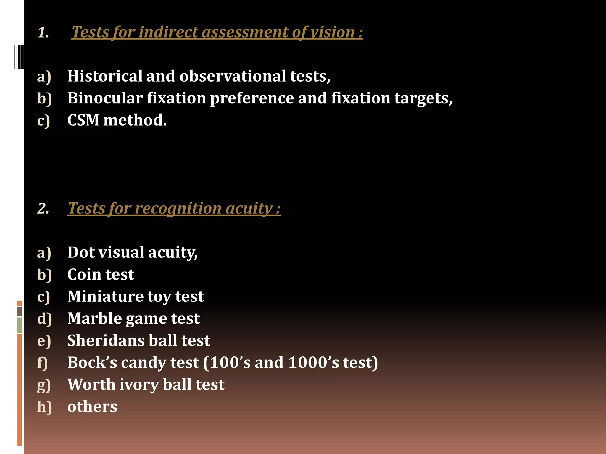 1.   Tests for indirect assessment of vision :

a) Historical and observational tests,
b) Binocular fixation preference and fixation targets,
c) CSM method.




2.   Tests for recognition acuity :

a)   Dot visual acuity,
b)   Coin test
c)   Miniature toy test
d)   Marble game test
e)   Sheridans ball test
f)   Bock’s candy test (100’s and 1000’s test)
g)   Worth ivory ball test
h)   others
 