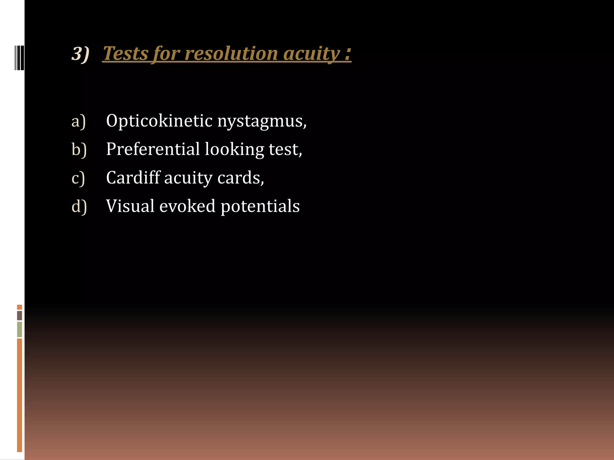 3) Tests for resolution acuity :


a)   Opticokinetic nystagmus,
b)   Preferential looking test,
c)   Cardiff acuity cards,
d)   Visual evoked potentials
 