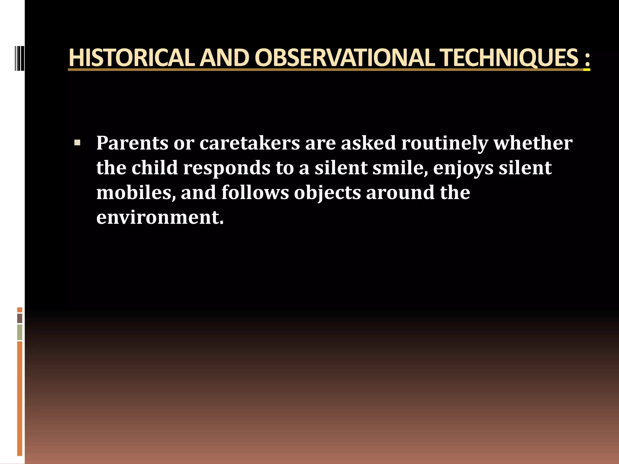 HISTORICAL AND OBSERVATIONAL TECHNIQUES :


 Parents or caretakers are asked routinely whether
  the child responds to a silent smile, enjoys silent
  mobiles, and follows objects around the
  environment.
 