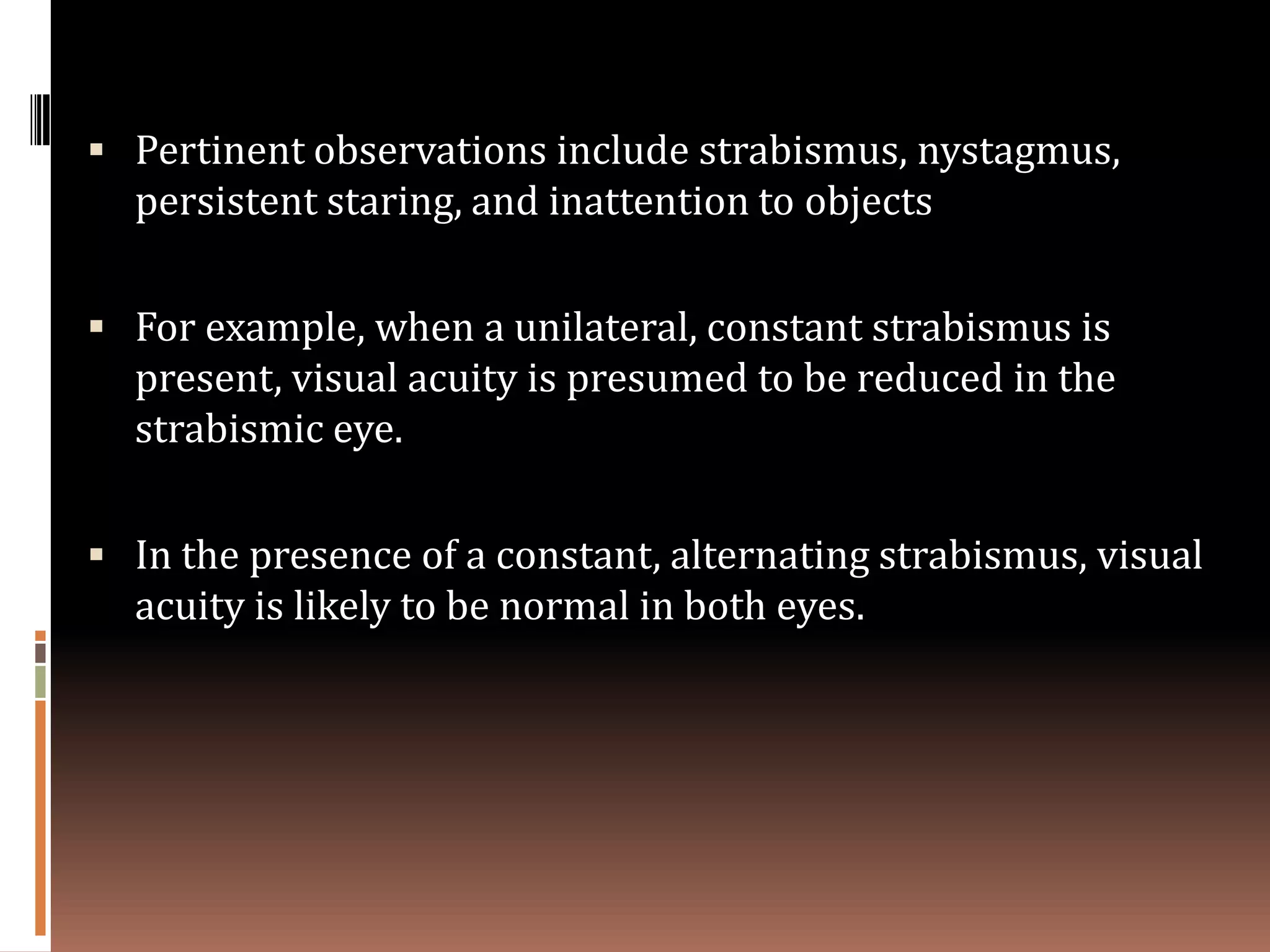 Pertinent observations include strabismus, nystagmus,
  persistent staring, and inattention to objects

 For example, when a unilateral, constant strabismus is
  present, visual acuity is presumed to be reduced in the
  strabismic eye.

 In the presence of a constant, alternating strabismus, visual
  acuity is likely to be normal in both eyes.
 