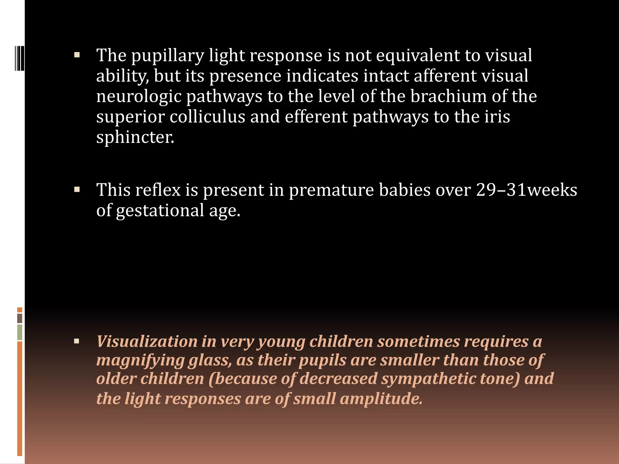  The pupillary light response is not equivalent to visual
  ability, but its presence indicates intact afferent visual
  neurologic pathways to the level of the brachium of the
  superior colliculus and efferent pathways to the iris
  sphincter.

 This reflex is present in premature babies over 29–31weeks
  of gestational age.




 Visualization in very young children sometimes requires a
  magnifying glass, as their pupils are smaller than those of
  older children (because of decreased sympathetic tone) and
  the light responses are of small amplitude.
 