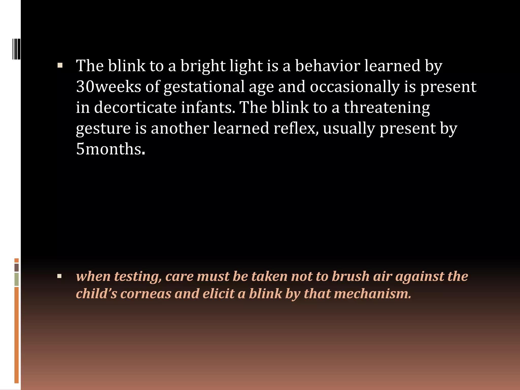  The blink to a bright light is a behavior learned by
  30weeks of gestational age and occasionally is present
  in decorticate infants. The blink to a threatening
  gesture is another learned reflex, usually present by
  5months.




 when testing, care must be taken not to brush air against the
  child’s corneas and elicit a blink by that mechanism.
 