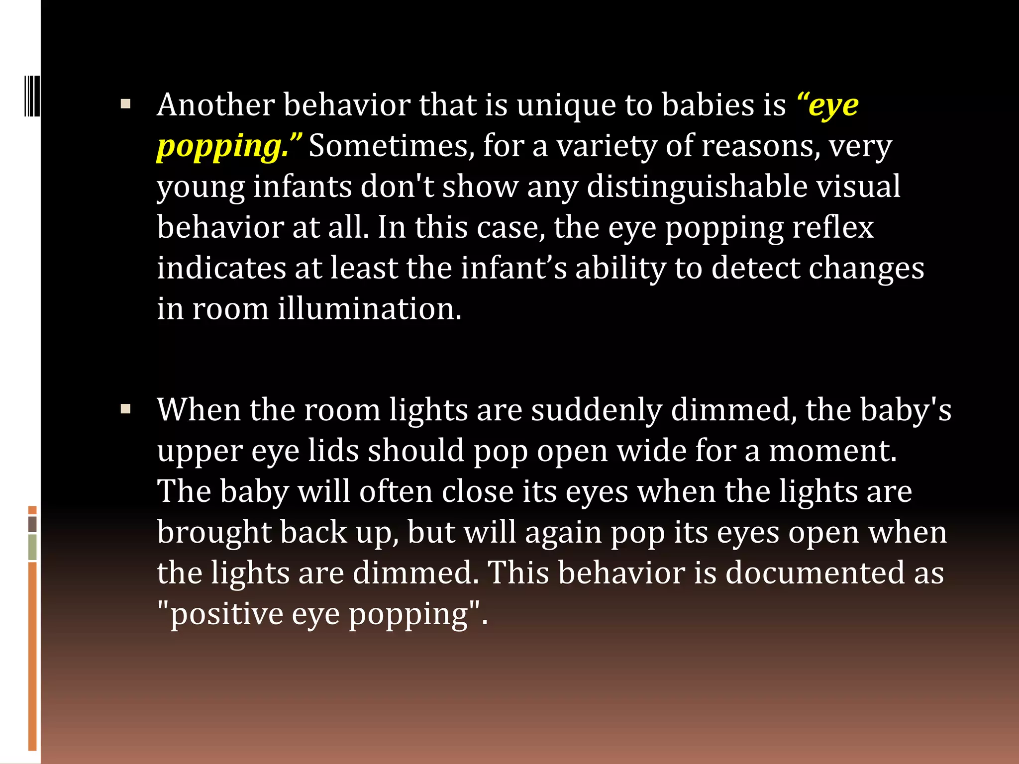  Another behavior that is unique to babies is “eye
  popping.” Sometimes, for a variety of reasons, very
  young infants don't show any distinguishable visual
  behavior at all. In this case, the eye popping reflex
  indicates at least the infant’s ability to detect changes
  in room illumination.

 When the room lights are suddenly dimmed, the baby's
  upper eye lids should pop open wide for a moment.
  The baby will often close its eyes when the lights are
  brought back up, but will again pop its eyes open when
  the lights are dimmed. This behavior is documented as
  "positive eye popping".
 