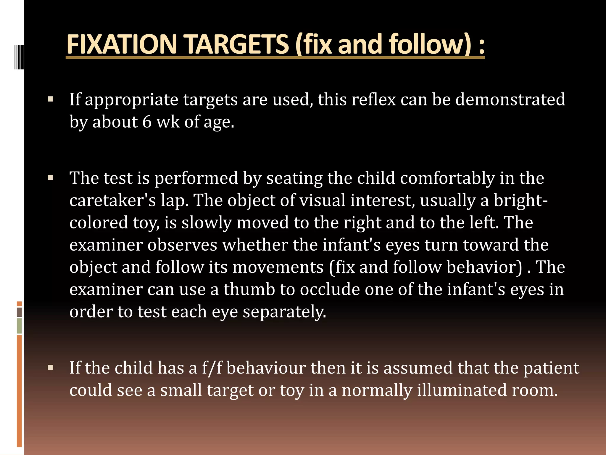 FIXATION TARGETS (fix and follow) :
 If appropriate targets are used, this reflex can be demonstrated
  by about 6 wk of age.


 The test is performed by seating the child comfortably in the
  caretaker's lap. The object of visual interest, usually a bright-
  colored toy, is slowly moved to the right and to the left. The
  examiner observes whether the infant's eyes turn toward the
  object and follow its movements (fix and follow behavior) . The
  examiner can use a thumb to occlude one of the infant's eyes in
  order to test each eye separately.


 If the child has a f/f behaviour then it is assumed that the patient
  could see a small target or toy in a normally illuminated room.
 