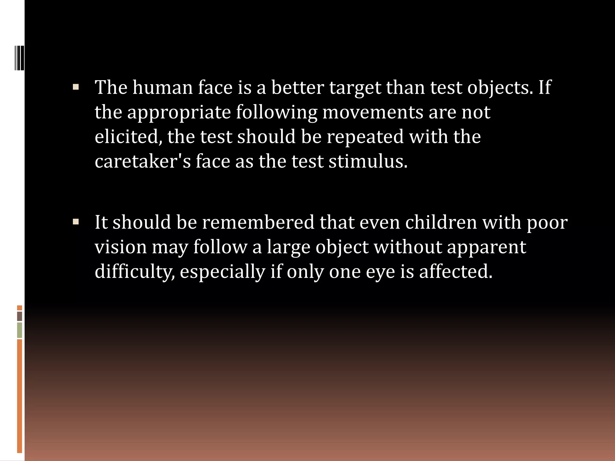  The human face is a better target than test objects. If
  the appropriate following movements are not
  elicited, the test should be repeated with the
  caretaker's face as the test stimulus.

 It should be remembered that even children with poor
  vision may follow a large object without apparent
  difficulty, especially if only one eye is affected.
 