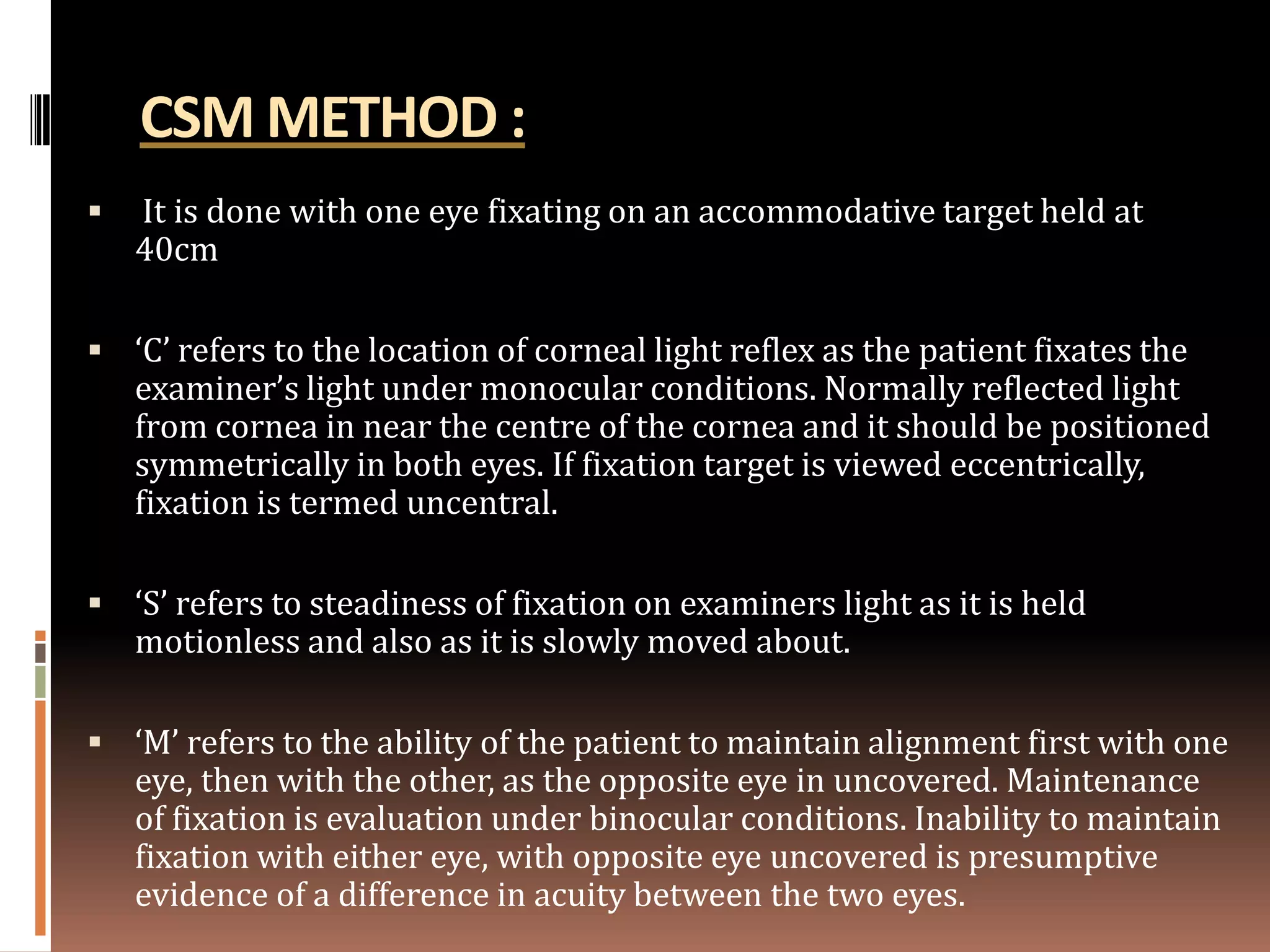 CSM METHOD :
   It is done with one eye fixating on an accommodative target held at
    40cm

 ‘C’ refers to the location of corneal light reflex as the patient fixates the
    examiner’s light under monocular conditions. Normally reflected light
    from cornea in near the centre of the cornea and it should be positioned
    symmetrically in both eyes. If fixation target is viewed eccentrically,
    fixation is termed uncentral.

 ‘S’ refers to steadiness of fixation on examiners light as it is held
    motionless and also as it is slowly moved about.

 ‘M’ refers to the ability of the patient to maintain alignment first with one
    eye, then with the other, as the opposite eye in uncovered. Maintenance
    of fixation is evaluation under binocular conditions. Inability to maintain
    fixation with either eye, with opposite eye uncovered is presumptive
    evidence of a difference in acuity between the two eyes.
 