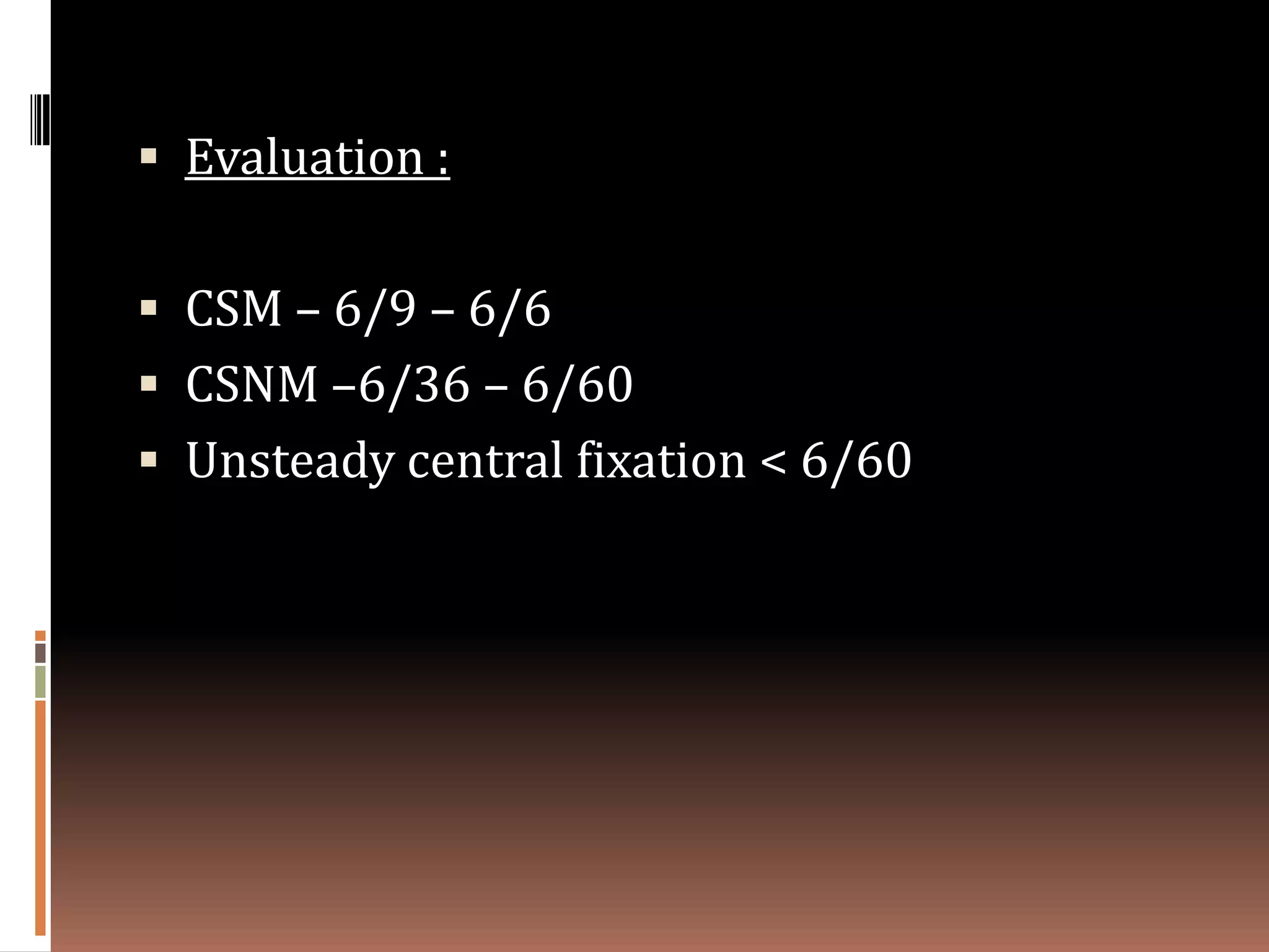  Evaluation :


 CSM – 6/9 – 6/6
 CSNM –6/36 – 6/60
 Unsteady central fixation < 6/60
 