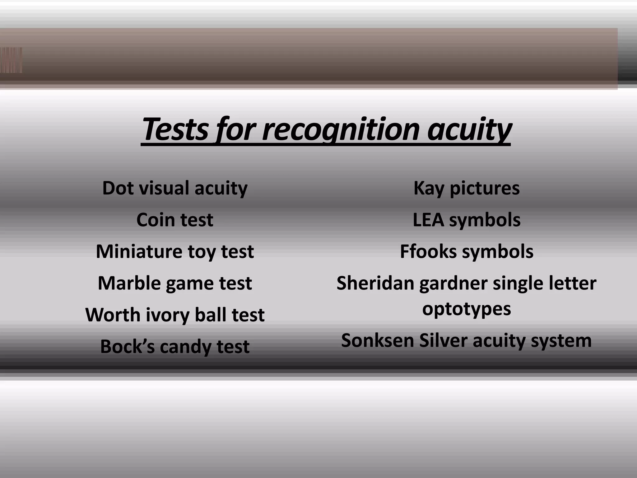 Tests for recognition acuity
 Dot visual acuity               Kay pictures
     Coin test                  LEA symbols
 Miniature toy test            Ffooks symbols
 Marble game test       Sheridan gardner single letter
Worth ivory ball test             optotypes
 Bock’s candy test      Sonksen Silver acuity system
 
