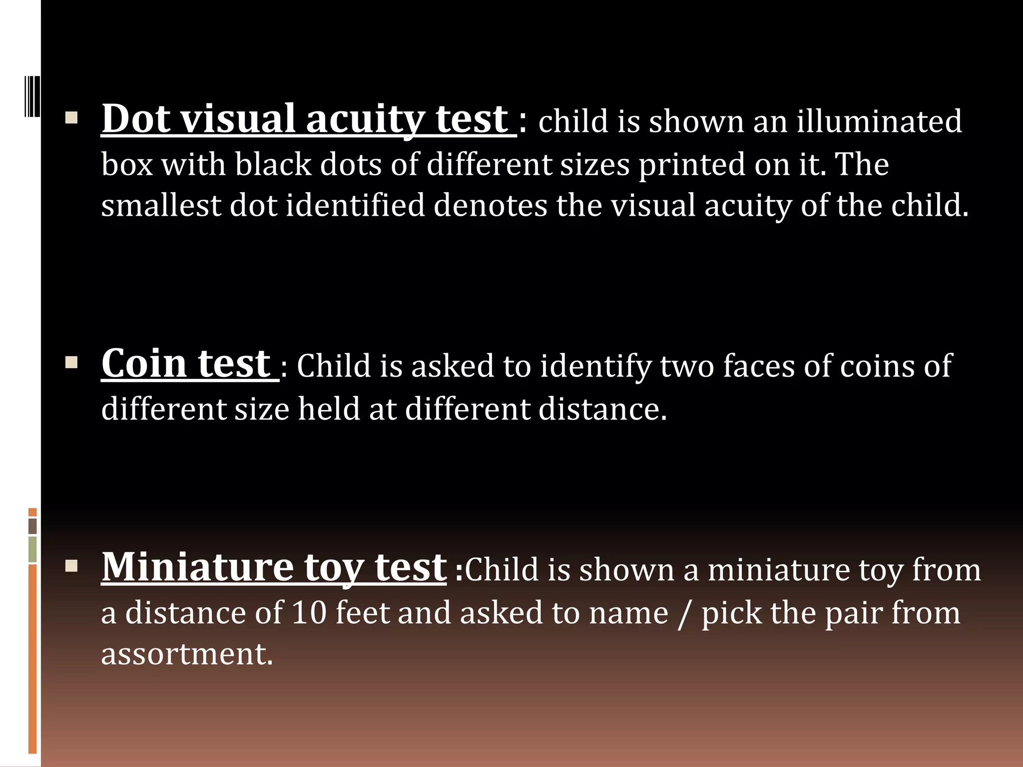  Dot visual acuity test : child is shown an illuminated
  box with black dots of different sizes printed on it. The
  smallest dot identified denotes the visual acuity of the child.



 Coin test : Child is asked to identify two faces of coins of
  different size held at different distance.



 Miniature toy test :Child is shown a miniature toy from
  a distance of 10 feet and asked to name / pick the pair from
  assortment.
 