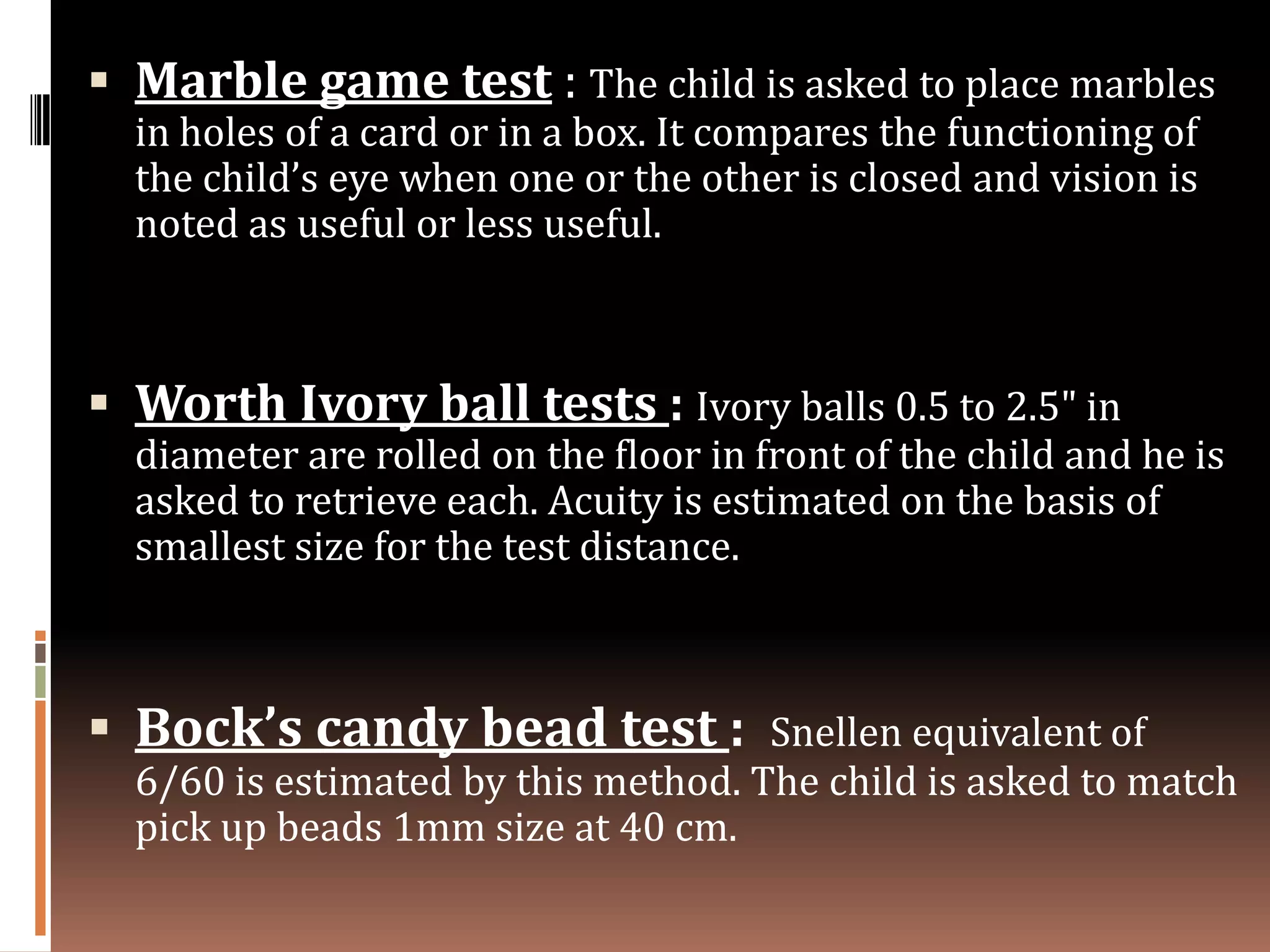  Marble game test : The child is asked to place marbles
  in holes of a card or in a box. It compares the functioning of
  the child’s eye when one or the other is closed and vision is
  noted as useful or less useful.



 Worth Ivory ball tests : Ivory balls 0.5 to 2.5" in
  diameter are rolled on the floor in front of the child and he is
  asked to retrieve each. Acuity is estimated on the basis of
  smallest size for the test distance.



 Bock’s candy bead test :           Snellen equivalent of
  6/60 is estimated by this method. The child is asked to match
  pick up beads 1mm size at 40 cm.
 