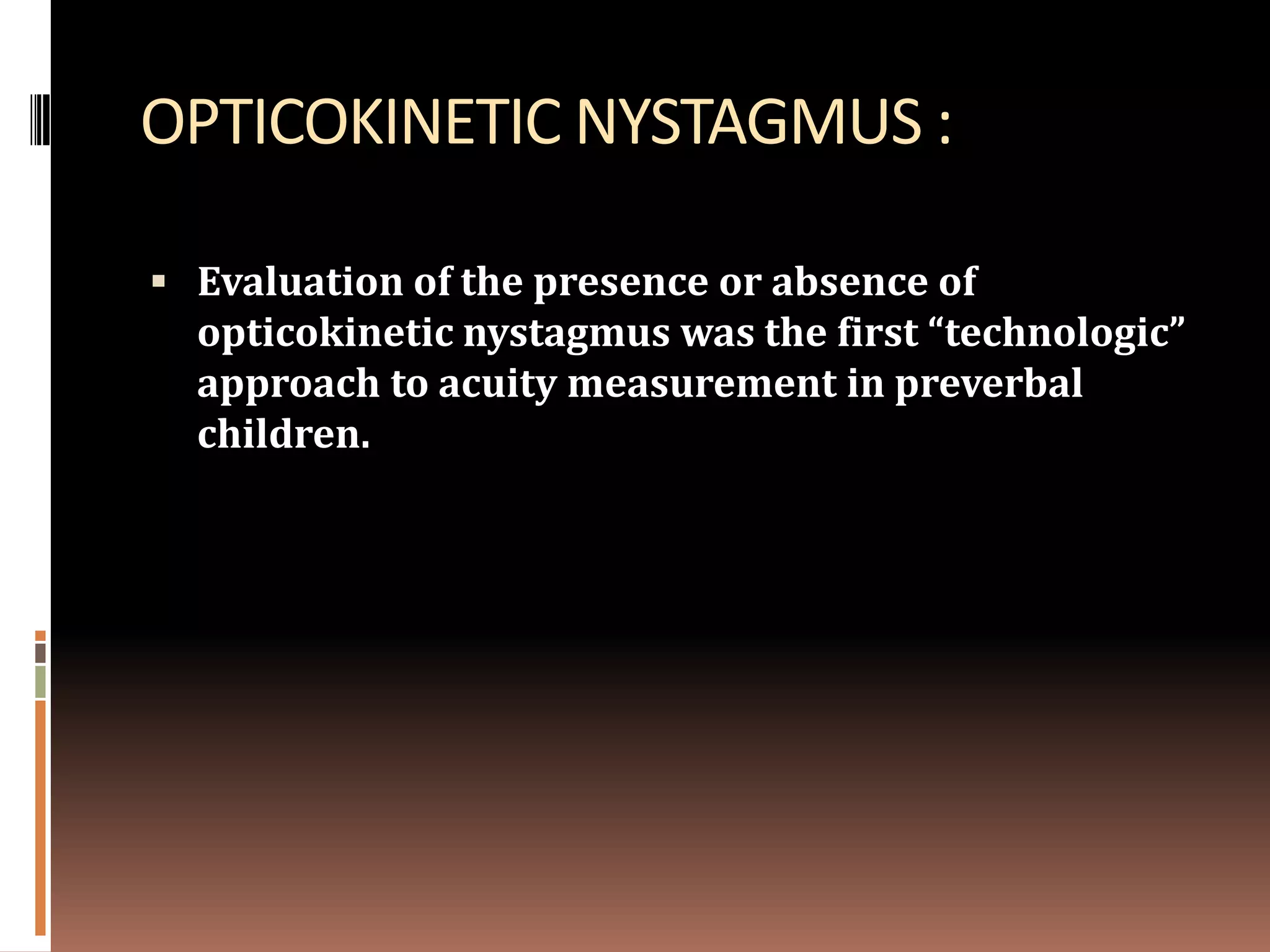 OPTICOKINETIC NYSTAGMUS :

 Evaluation of the presence or absence of
  opticokinetic nystagmus was the first “technologic”
  approach to acuity measurement in preverbal
  children.
 