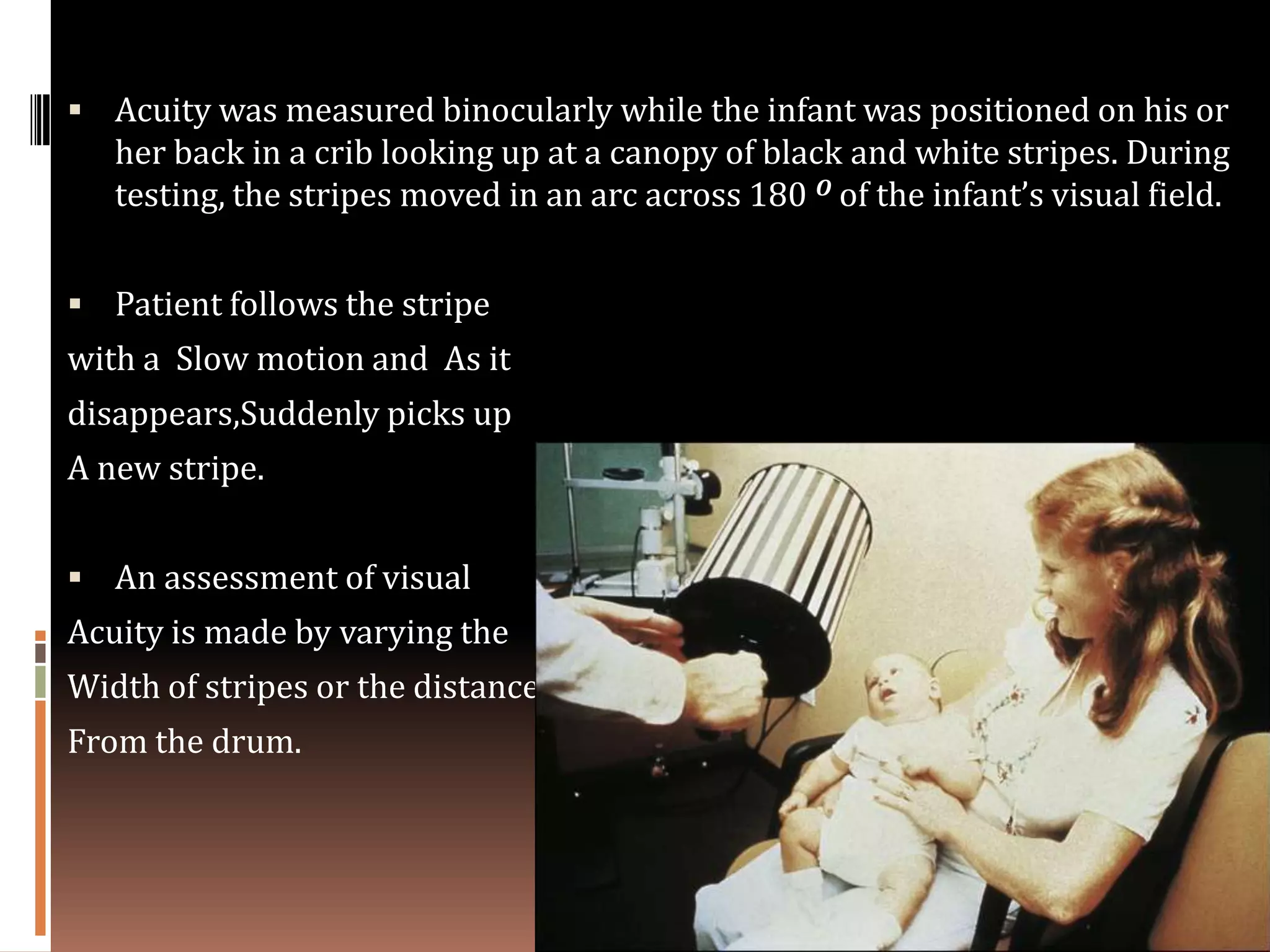  Acuity was measured binocularly while the infant was positioned on his or
   her back in a crib looking up at a canopy of black and white stripes. During
   testing, the stripes moved in an arc across 180 O of the infant’s visual field.


 Patient follows the stripe
with a Slow motion and As it
disappears,Suddenly picks up
A new stripe.


 An assessment of visual
Acuity is made by varying the
Width of stripes or the distance
From the drum.
 