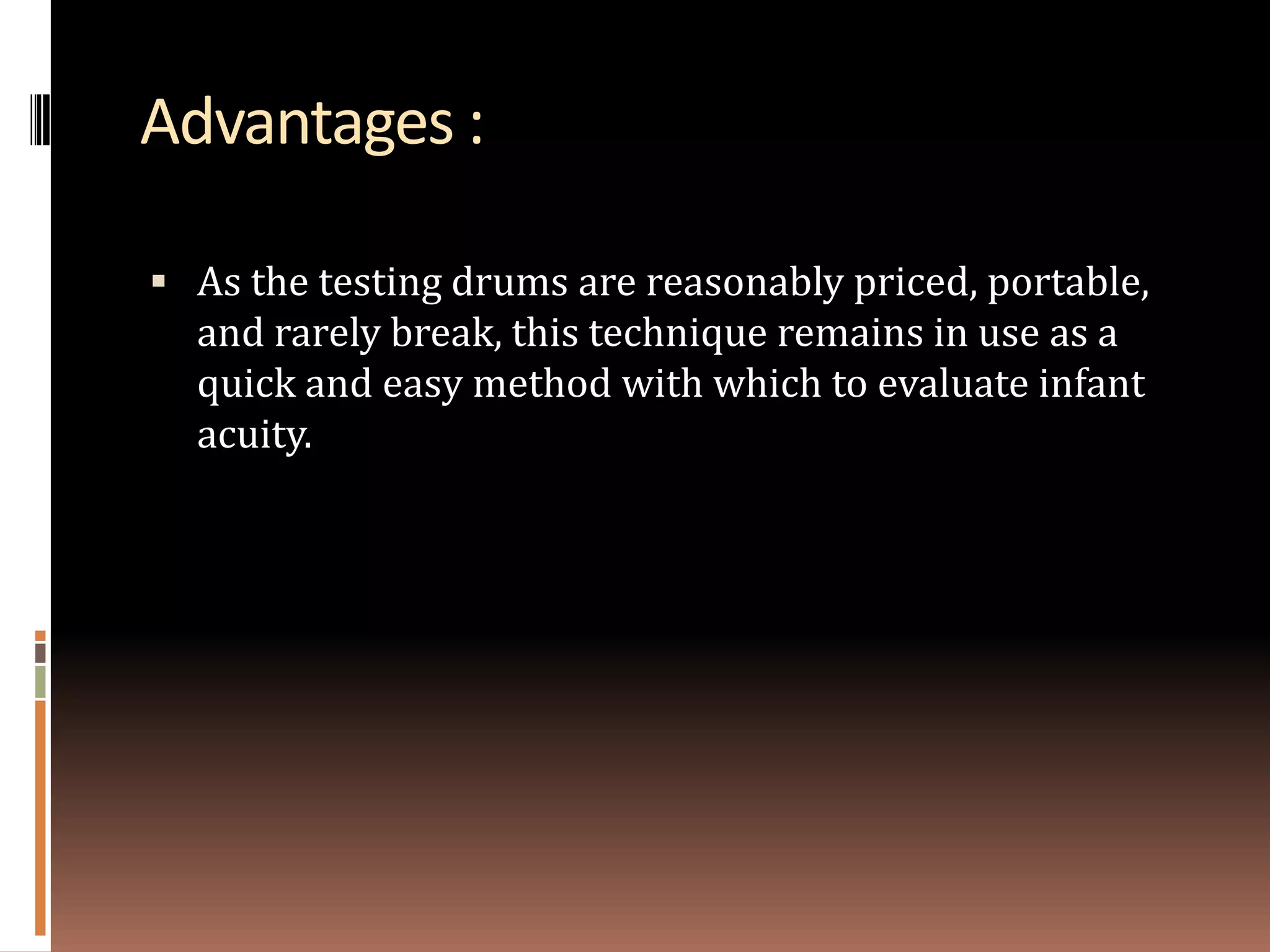 Advantages :

 As the testing drums are reasonably priced, portable,
  and rarely break, this technique remains in use as a
  quick and easy method with which to evaluate infant
  acuity.
 