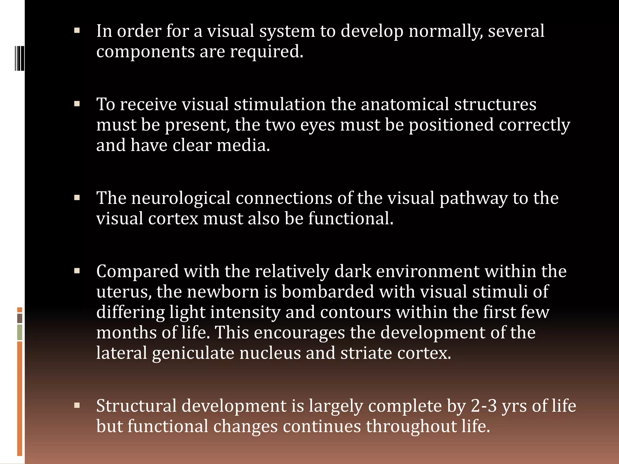  In order for a visual system to develop normally, several
  components are required.

 To receive visual stimulation the anatomical structures
  must be present, the two eyes must be positioned correctly
  and have clear media.

 The neurological connections of the visual pathway to the
  visual cortex must also be functional.

 Compared with the relatively dark environment within the
  uterus, the newborn is bombarded with visual stimuli of
  differing light intensity and contours within the first few
  months of life. This encourages the development of the
  lateral geniculate nucleus and striate cortex.

 Structural development is largely complete by 2-3 yrs of life
  but functional changes continues throughout life.
 
