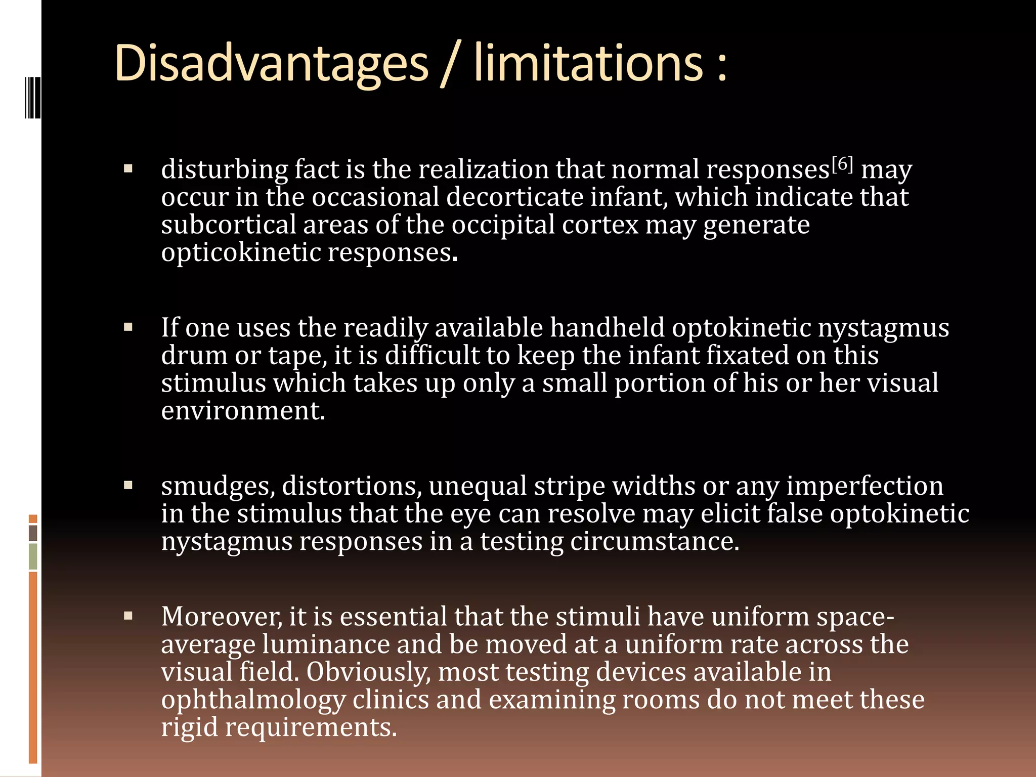 Disadvantages / limitations :
 disturbing fact is the realization that normal responses[6] may
   occur in the occasional decorticate infant, which indicate that
   subcortical areas of the occipital cortex may generate
   opticokinetic responses.

 If one uses the readily available handheld optokinetic nystagmus
   drum or tape, it is difficult to keep the infant fixated on this
   stimulus which takes up only a small portion of his or her visual
   environment.

 smudges, distortions, unequal stripe widths or any imperfection
   in the stimulus that the eye can resolve may elicit false optokinetic
   nystagmus responses in a testing circumstance.

 Moreover, it is essential that the stimuli have uniform space-
   average luminance and be moved at a uniform rate across the
   visual field. Obviously, most testing devices available in
   ophthalmology clinics and examining rooms do not meet these
   rigid requirements.
 