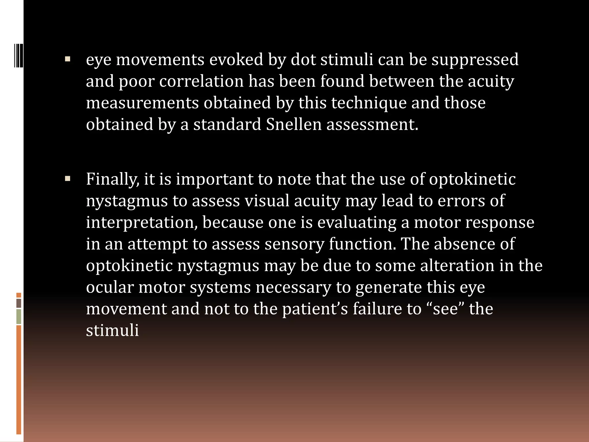  eye movements evoked by dot stimuli can be suppressed
   and poor correlation has been found between the acuity
   measurements obtained by this technique and those
   obtained by a standard Snellen assessment.


 Finally, it is important to note that the use of optokinetic
   nystagmus to assess visual acuity may lead to errors of
   interpretation, because one is evaluating a motor response
   in an attempt to assess sensory function. The absence of
   optokinetic nystagmus may be due to some alteration in the
   ocular motor systems necessary to generate this eye
   movement and not to the patient’s failure to “see” the
   stimuli
 