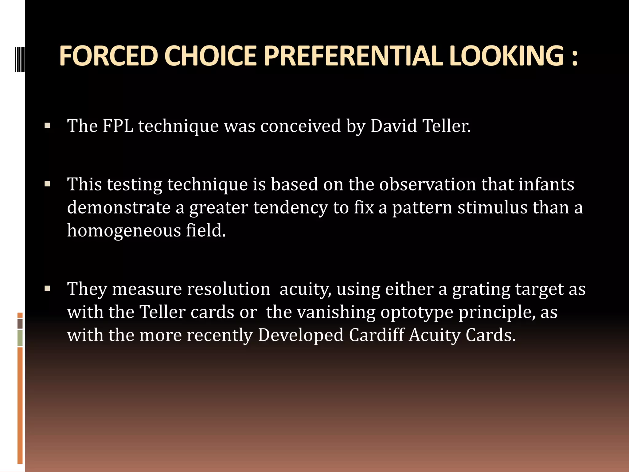 FORCED CHOICE PREFERENTIAL LOOKING :

 The FPL technique was conceived by David Teller.


 This testing technique is based on the observation that infants
  demonstrate a greater tendency to fix a pattern stimulus than a
  homogeneous field.


 They measure resolution acuity, using either a grating target as
  with the Teller cards or the vanishing optotype principle, as
  with the more recently Developed Cardiff Acuity Cards.
 
