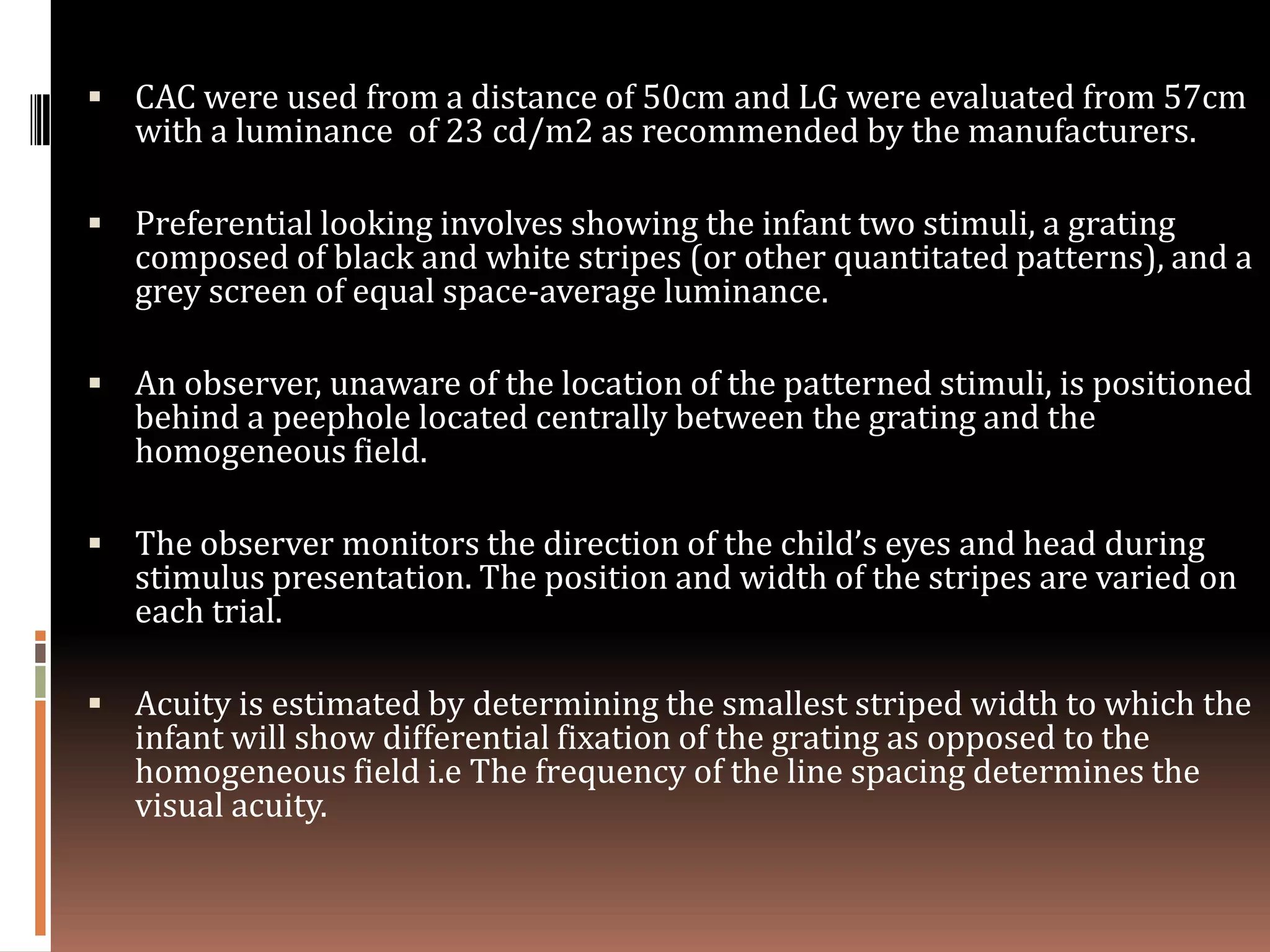  CAC were used from a distance of 50cm and LG were evaluated from 57cm
   with a luminance of 23 cd/m2 as recommended by the manufacturers.

 Preferential looking involves showing the infant two stimuli, a grating
   composed of black and white stripes (or other quantitated patterns), and a
   grey screen of equal space-average luminance.

 An observer, unaware of the location of the patterned stimuli, is positioned
   behind a peephole located centrally between the grating and the
   homogeneous field.

 The observer monitors the direction of the child’s eyes and head during
   stimulus presentation. The position and width of the stripes are varied on
   each trial.

 Acuity is estimated by determining the smallest striped width to which the
   infant will show differential fixation of the grating as opposed to the
   homogeneous field i.e The frequency of the line spacing determines the
   visual acuity.
 