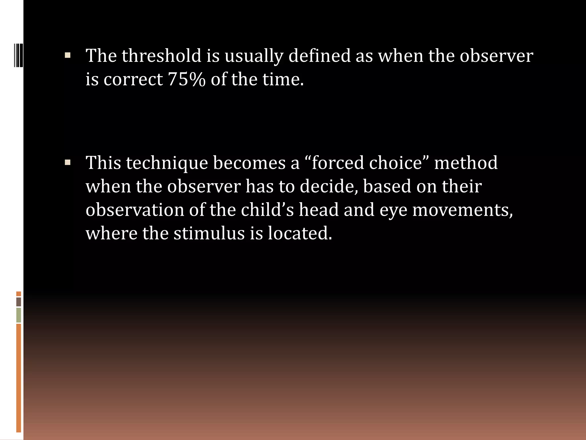  The threshold is usually defined as when the observer
  is correct 75% of the time.



 This technique becomes a “forced choice” method
  when the observer has to decide, based on their
  observation of the child’s head and eye movements,
  where the stimulus is located.
 