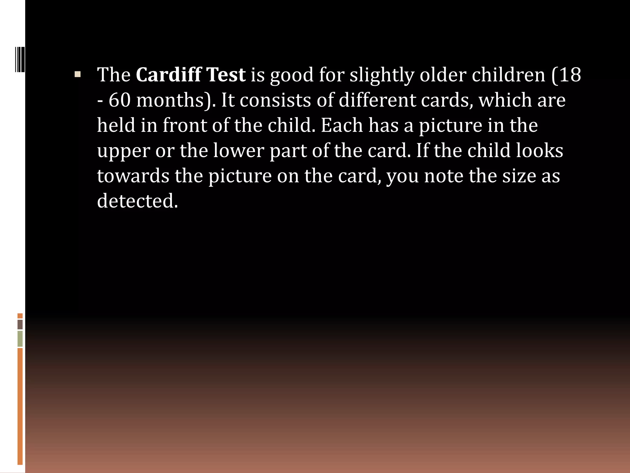 The Cardiff Test is good for slightly older children (18
  - 60 months). It consists of different cards, which are
  held in front of the child. Each has a picture in the
  upper or the lower part of the card. If the child looks
  towards the picture on the card, you note the size as
  detected.
 