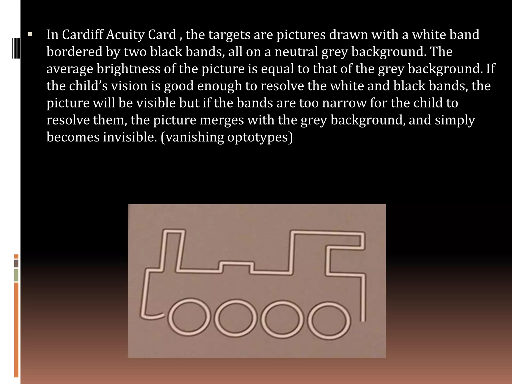  In Cardiff Acuity Card , the targets are pictures drawn with a white band
   bordered by two black bands, all on a neutral grey background. The
   average brightness of the picture is equal to that of the grey background. If
   the child’s vision is good enough to resolve the white and black bands, the
   picture will be visible but if the bands are too narrow for the child to
   resolve them, the picture merges with the grey background, and simply
   becomes invisible. (vanishing optotypes)
 