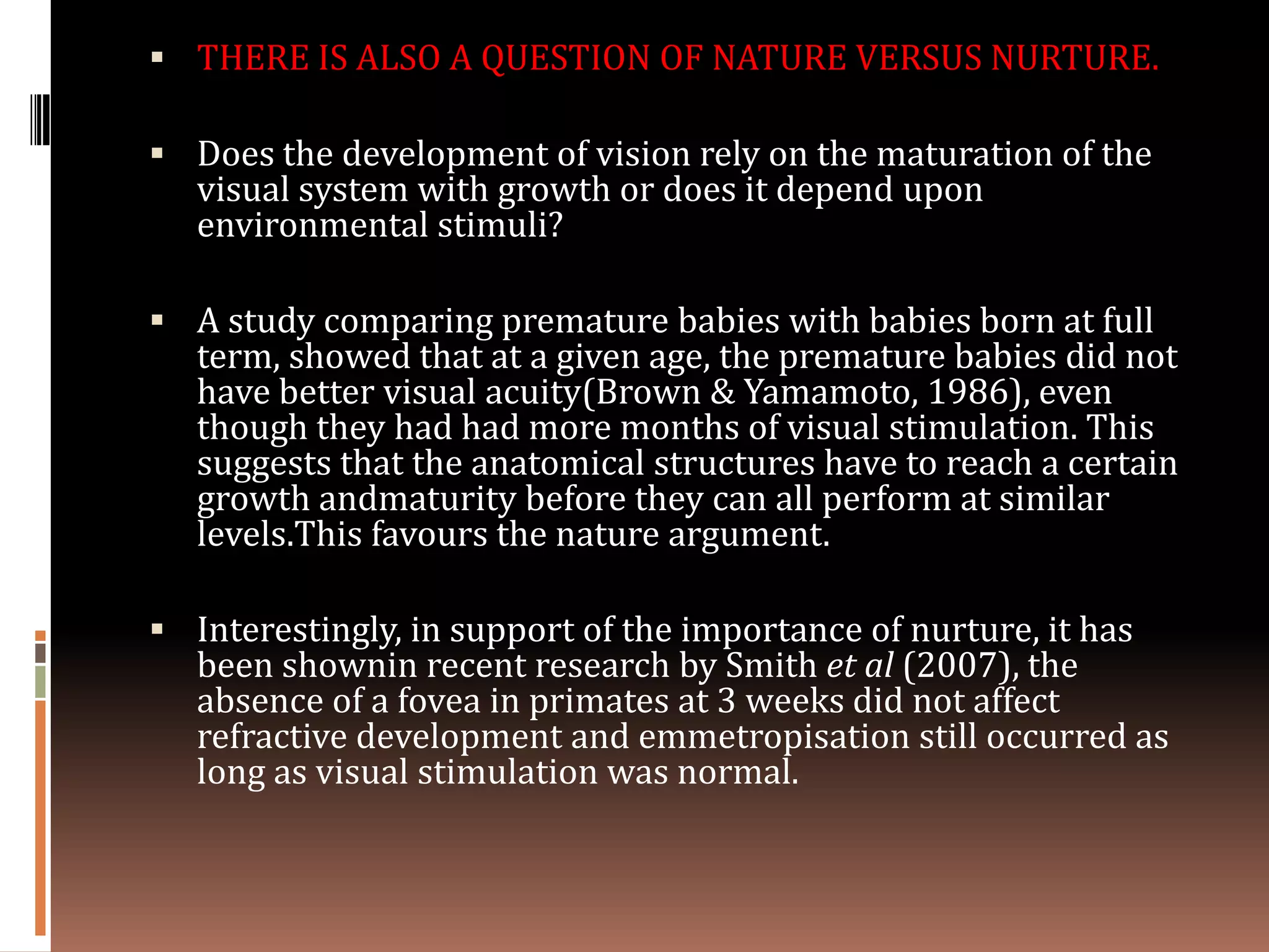  THERE IS ALSO A QUESTION OF NATURE VERSUS NURTURE.

 Does the development of vision rely on the maturation of the
   visual system with growth or does it depend upon
   environmental stimuli?

 A study comparing premature babies with babies born at full
   term, showed that at a given age, the premature babies did not
   have better visual acuity(Brown & Yamamoto, 1986), even
   though they had had more months of visual stimulation. This
   suggests that the anatomical structures have to reach a certain
   growth andmaturity before they can all perform at similar
   levels.This favours the nature argument.

 Interestingly, in support of the importance of nurture, it has
   been shownin recent research by Smith et al (2007), the
   absence of a fovea in primates at 3 weeks did not affect
   refractive development and emmetropisation still occurred as
   long as visual stimulation was normal.
 