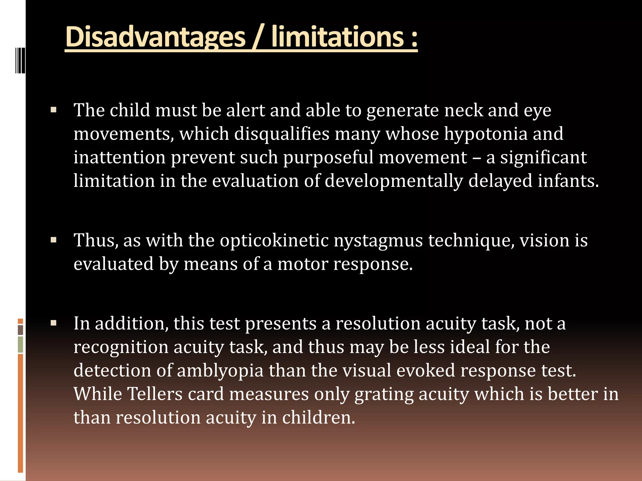 Disadvantages / limitations :

 The child must be alert and able to generate neck and eye
   movements, which disqualifies many whose hypotonia and
   inattention prevent such purposeful movement – a significant
   limitation in the evaluation of developmentally delayed infants.


 Thus, as with the opticokinetic nystagmus technique, vision is
   evaluated by means of a motor response.


 In addition, this test presents a resolution acuity task, not a
   recognition acuity task, and thus may be less ideal for the
   detection of amblyopia than the visual evoked response test.
   While Tellers card measures only grating acuity which is better in
   than resolution acuity in children.
 