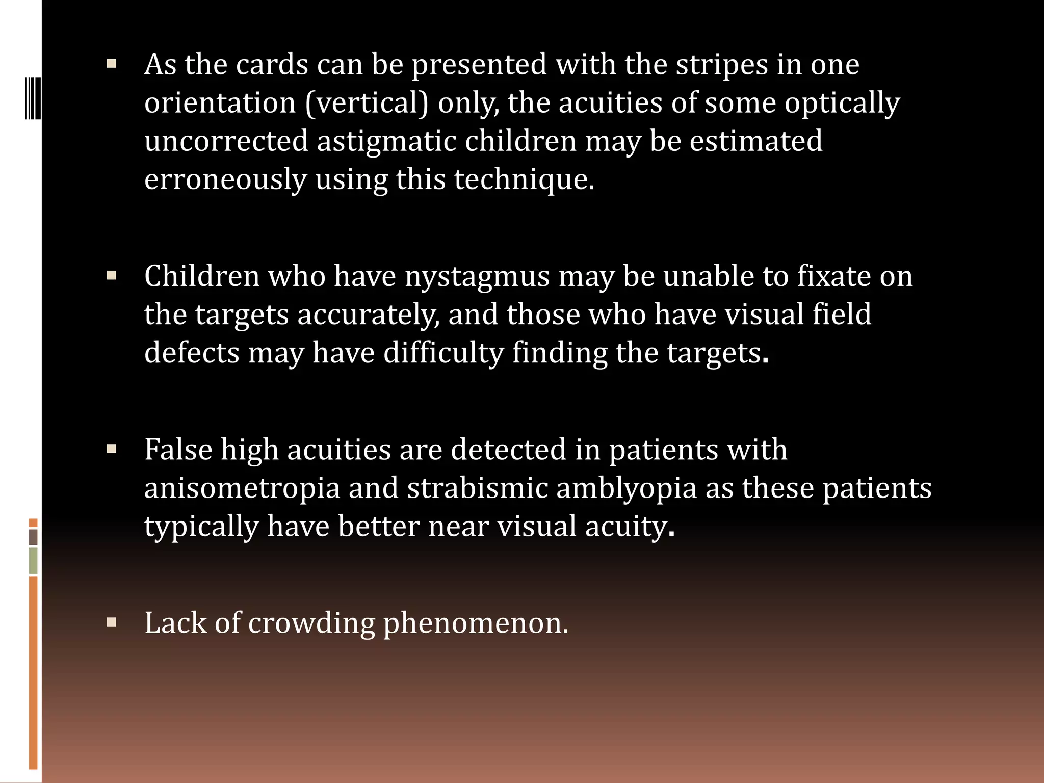  As the cards can be presented with the stripes in one
  orientation (vertical) only, the acuities of some optically
  uncorrected astigmatic children may be estimated
  erroneously using this technique.


 Children who have nystagmus may be unable to fixate on
  the targets accurately, and those who have visual field
  defects may have difficulty finding the targets.


 False high acuities are detected in patients with
  anisometropia and strabismic amblyopia as these patients
  typically have better near visual acuity.


 Lack of crowding phenomenon.
 