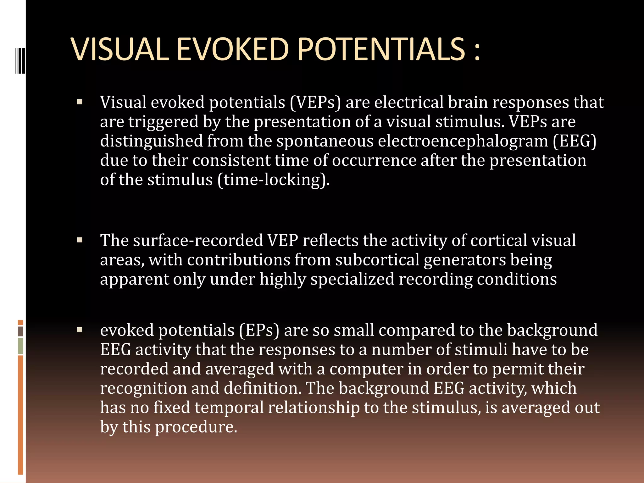 VISUAL EVOKED POTENTIALS :
 Visual evoked potentials (VEPs) are electrical brain responses that
   are triggered by the presentation of a visual stimulus. VEPs are
   distinguished from the spontaneous electroencephalogram (EEG)
   due to their consistent time of occurrence after the presentation
   of the stimulus (time-locking).


 The surface-recorded VEP reflects the activity of cortical visual
   areas, with contributions from subcortical generators being
   apparent only under highly specialized recording conditions

 evoked potentials (EPs) are so small compared to the background
   EEG activity that the responses to a number of stimuli have to be
   recorded and averaged with a computer in order to permit their
   recognition and definition. The background EEG activity, which
   has no fixed temporal relationship to the stimulus, is averaged out
   by this procedure.
 