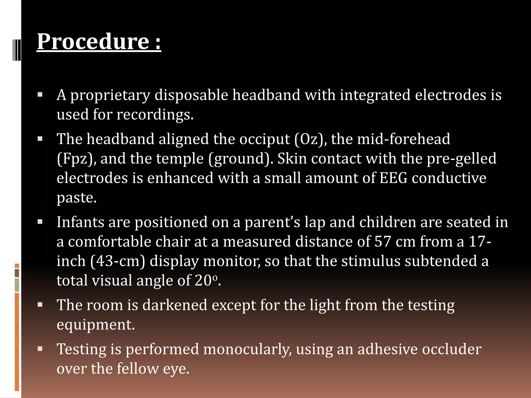 Procedure :

 A proprietary disposable headband with integrated electrodes is
  used for recordings.
 The headband aligned the occiput (Oz), the mid-forehead
  (Fpz), and the temple (ground). Skin contact with the pre-gelled
  electrodes is enhanced with a small amount of EEG conductive
  paste.
 Infants are positioned on a parent’s lap and children are seated in
  a comfortable chair at a measured distance of 57 cm from a 17-
  inch (43-cm) display monitor, so that the stimulus subtended a
  total visual angle of 20o.
 The room is darkened except for the light from the testing
  equipment.
 Testing is performed monocularly, using an adhesive occluder
  over the fellow eye.
 