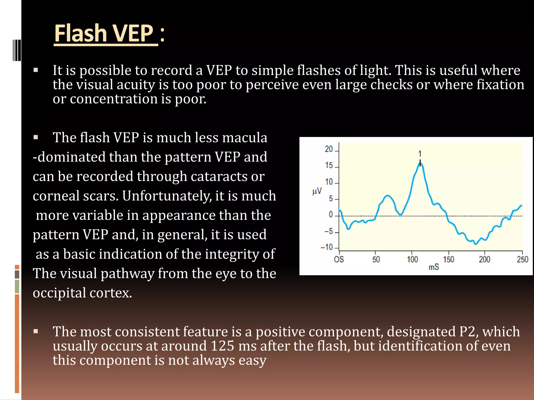 Flash VEP :
 It is possible to record a VEP to simple flashes of light. This is useful where
   the visual acuity is too poor to perceive even large checks or where fixation
   or concentration is poor.

 The flash VEP is much less macula
-dominated than the pattern VEP and
can be recorded through cataracts or
corneal scars. Unfortunately, it is much
 more variable in appearance than the
pattern VEP and, in general, it is used
 as a basic indication of the integrity of
The visual pathway from the eye to the
occipital cortex.

 The most consistent feature is a positive component, designated P2, which
   usually occurs at around 125 ms after the flash, but identification of even
   this component is not always easy
 