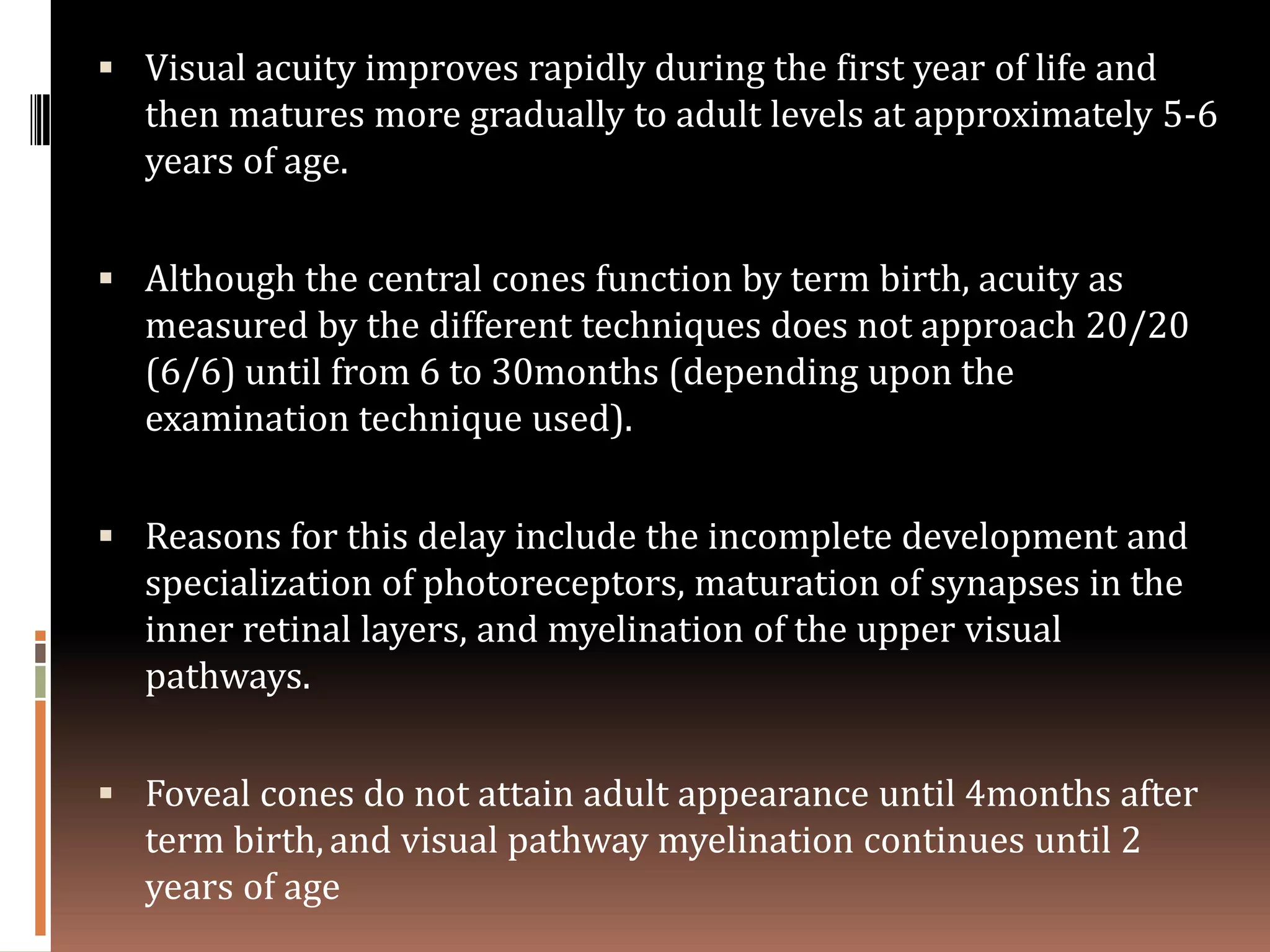  Visual acuity improves rapidly during the first year of life and
  then matures more gradually to adult levels at approximately 5-6
  years of age.


 Although the central cones function by term birth, acuity as
  measured by the different techniques does not approach 20/20
  (6/6) until from 6 to 30months (depending upon the
  examination technique used).


 Reasons for this delay include the incomplete development and
  specialization of photoreceptors, maturation of synapses in the
  inner retinal layers, and myelination of the upper visual
  pathways.


 Foveal cones do not attain adult appearance until 4months after
  term birth, and visual pathway myelination continues until 2
  years of age
 